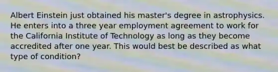 Albert Einstein just obtained his master's degree in astrophysics. He enters into a three year employment agreement to work for the California Institute of Technology as long as they become accredited after one year. This would best be described as what type of condition?