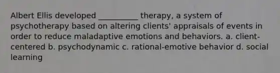 Albert Ellis developed __________ therapy, a system of psychotherapy based on altering clients' appraisals of events in order to reduce maladaptive emotions and behaviors. a. client-centered b. psychodynamic c. rational-emotive behavior d. social learning