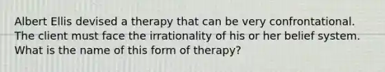 Albert Ellis devised a therapy that can be very confrontational. The client must face the irrationality of his or her belief system. What is the name of this form of therapy?