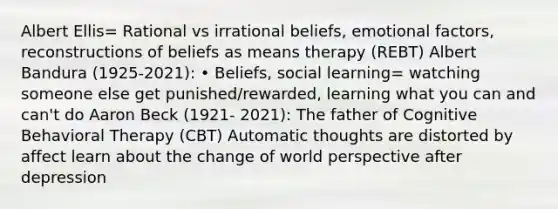 Albert Ellis= Rational vs irrational beliefs, emotional factors, reconstructions of beliefs as means therapy (REBT) Albert Bandura (1925-2021): • Beliefs, social learning= watching someone else get punished/rewarded, learning what you can and can't do Aaron Beck (1921- 2021): The father of Cognitive Behavioral Therapy (CBT) Automatic thoughts are distorted by affect learn about the change of world perspective after depression