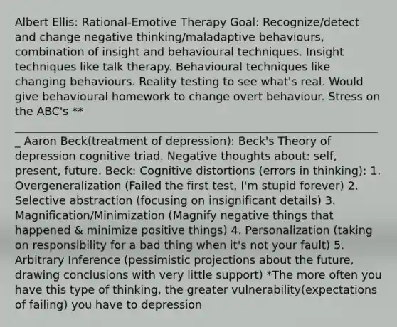 Albert Ellis: Rational-Emotive Therapy Goal: Recognize/detect and change negative thinking/maladaptive behaviours, combination of insight and behavioural techniques. Insight techniques like talk therapy. Behavioural techniques like changing behaviours. Reality testing to see what's real. Would give behavioural homework to change overt behaviour. Stress on the ABC's ** __________________________________________________________________ Aaron Beck(treatment of depression): Beck's Theory of depression cognitive triad. Negative thoughts about: self, present, future. Beck: Cognitive distortions (errors in thinking): 1. Overgeneralization (Failed the first test, I'm stupid forever) 2. Selective abstraction (focusing on insignificant details) 3. Magnification/Minimization (Magnify negative things that happened & minimize positive things) 4. Personalization (taking on responsibility for a bad thing when it's not your fault) 5. Arbitrary Inference (pessimistic projections about the future, drawing conclusions with very little support) *The more often you have this type of thinking, the greater vulnerability(expectations of failing) you have to depression