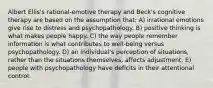 Albert Ellis's rational-emotive therapy and Beck's cognitive therapy are based on the assumption that: A) irrational emotions give rise to distress and psychopathology. B) positive thinking is what makes people happy. C) the way people remember information is what contributes to well-being versus psychopathology. D) an individual's perception of situations, rather than the situations themselves, affects adjustment. E) people with psychopathology have deficits in their attentional control.