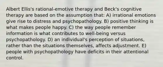 Albert Ellis's rational-emotive therapy and Beck's cognitive therapy are based on the assumption that: A) irrational emotions give rise to distress and psychopathology. B) positive thinking is what makes people happy. C) the way people remember information is what contributes to well-being versus psychopathology. D) an individual's perception of situations, rather than the situations themselves, affects adjustment. E) people with psychopathology have deficits in their attentional control.