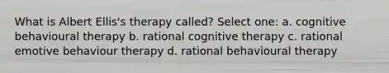 What is Albert Ellis's therapy called? Select one: a. cognitive behavioural therapy b. rational cognitive therapy c. rational emotive behaviour therapy d. rational behavioural therapy