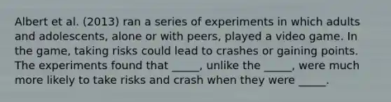 Albert et al. (2013) ran a series of experiments in which adults and adolescents, alone or with peers, played a video game. In the game, taking risks could lead to crashes or gaining points. The experiments found that _____, unlike the _____, were much more likely to take risks and crash when they were _____.