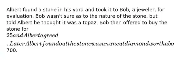 Albert found a stone in his yard and took it to Bob, a jeweler, for evaluation. Bob wasn't sure as to the nature of the stone, but told Albert he thought it was a topaz. Bob then offered to buy the stone for 25 and Albert agreed. Later Albert found out the stone was an uncut diamond worth about700.