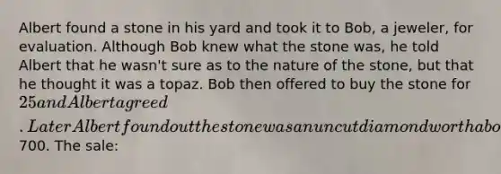 Albert found a stone in his yard and took it to Bob, a jeweler, for evaluation. Although Bob knew what the stone was, he told Albert that he wasn't sure as to the nature of the stone, but that he thought it was a topaz. Bob then offered to buy the stone for 25 and Albert agreed. Later Albert found out the stone was an uncut diamond worth about700. The sale: