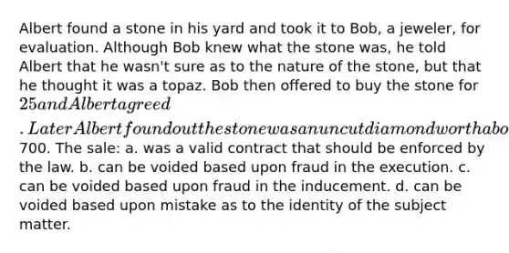 Albert found a stone in his yard and took it to Bob, a jeweler, for evaluation. Although Bob knew what the stone was, he told Albert that he wasn't sure as to the nature of the stone, but that he thought it was a topaz. Bob then offered to buy the stone for 25 and Albert agreed. Later Albert found out the stone was an uncut diamond worth about700. The sale: a. was a valid contract that should be enforced by the law. b. can be voided based upon fraud in the execution. c. can be voided based upon fraud in the inducement. d. can be voided based upon mistake as to the identity of the subject matter.