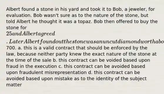 Albert found a stone in his yard and took it to Bob, a jeweler, for evaluation. Bob wasn't sure as to the nature of the stone, but told Albert he thought it was a topaz. Bob then offered to buy the stone for 25 and Albert agreed. Later Albert found out the stone was an uncut diamond worth about700. a. this is a valid contract that should be enforced by the law, because neither party knew the exact nature of the stone at the time of the sale b. this contract can be voided based upon fraud in the execution c. this contract can be avoided based upon fraudulent misrepresentation d. this contract can be avoided based upon mistake as to the identity of the subject matter