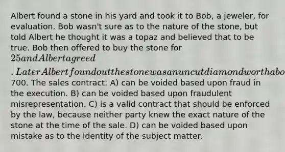 Albert found a stone in his yard and took it to Bob, a jeweler, for evaluation. Bob wasn't sure as to the nature of the stone, but told Albert he thought it was a topaz and believed that to be true. Bob then offered to buy the stone for 25 and Albert agreed. Later Albert found out the stone was an uncut diamond worth about700. The sales contract: A) can be voided based upon fraud in the execution. B) can be voided based upon fraudulent misrepresentation. C) is a valid contract that should be enforced by the law, because neither party knew the exact nature of the stone at the time of the sale. D) can be voided based upon mistake as to the identity of the subject matter.