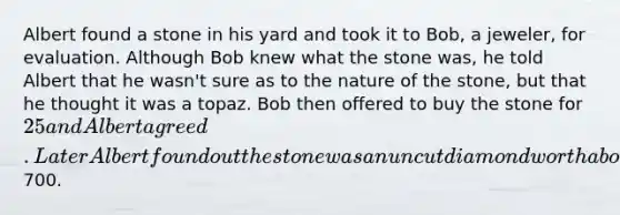 Albert found a stone in his yard and took it to Bob, a jeweler, for evaluation. Although Bob knew what the stone was, he told Albert that he wasn't sure as to the nature of the stone, but that he thought it was a topaz. Bob then offered to buy the stone for 25 and Albert agreed. Later Albert found out the stone was an uncut diamond worth about700.