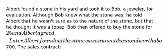 Albert found a stone in his yard and took it to Bob, a jeweler, for evaluation. Although Bob knew what the stone was, he told Albert that he wasn't sure as to the nature of the stone, but that he thought it was a topaz. Bob then offered to buy the stone for 25 and Albert agreed. Later Albert found out the stone was an uncut diamond worth about700. The sales contract: