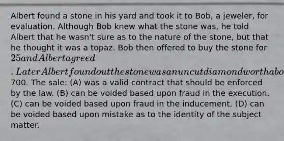 Albert found a stone in his yard and took it to Bob, a jeweler, for evaluation. Although Bob knew what the stone was, he told Albert that he wasn't sure as to the nature of the stone, but that he thought it was a topaz. Bob then offered to buy the stone for 25 and Albert agreed. Later Albert found out the stone was an uncut diamond worth about700. The sale: (A) was a valid contract that should be enforced by the law. (B) can be voided based upon fraud in the execution. (C) can be voided based upon fraud in the inducement. (D) can be voided based upon mistake as to the identity of the subject matter.