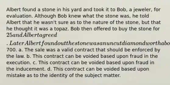 Albert found a stone in his yard and took it to Bob, a jeweler, for evaluation. Although Bob knew what the stone was, he told Albert that he wasn't sure as to the nature of the stone, but that he thought it was a topaz. Bob then offered to buy the stone for 25 and Albert agreed. Later Albert found out the stone was an uncut diamond worth about700. a. The sale was a valid contract that should be enforced by the law. b. This contract can be voided based upon fraud in the execution. c. This contract can be voided based upon fraud in the inducement. d. This contract can be voided based upon mistake as to the identity of the subject matter.