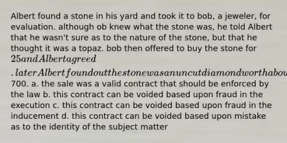 Albert found a stone in his yard and took it to bob, a jeweler, for evaluation. although ob knew what the stone was, he told Albert that he wasn't sure as to the nature of the stone, but that he thought it was a topaz. bob then offered to buy the stone for 25 and Albert agreed. later Albert found out the stone was an uncut diamond worth about700. a. the sale was a valid contract that should be enforced by the law b. this contract can be voided based upon fraud in the execution c. this contract can be voided based upon fraud in the inducement d. this contract can be voided based upon mistake as to the identity of the subject matter