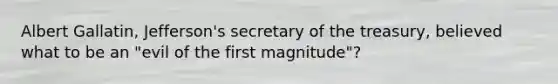 Albert Gallatin, Jefferson's secretary of the treasury, believed what to be an "evil of the first magnitude"?