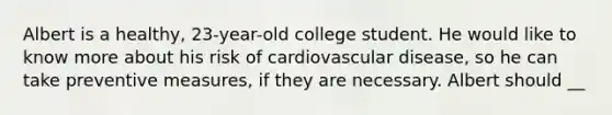 Albert is a healthy, 23-year-old college student. He would like to know more about his risk of cardiovascular disease, so he can take preventive measures, if they are necessary. Albert should __