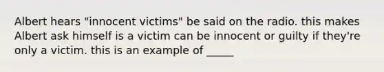 Albert hears "innocent victims" be said on the radio. this makes Albert ask himself is a victim can be innocent or guilty if they're only a victim. this is an example of _____