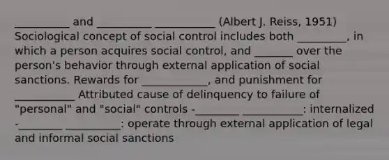 __________ and __________ ___________ (Albert J. Reiss, 1951) Sociological concept of social control includes both _________, in which a person acquires social control, and _______ over the person's behavior through external application of social sanctions. Rewards for ____________, and punishment for ___________ Attributed cause of delinquency to failure of "personal" and "social" controls -________ ___________: internalized -________ __________: operate through external application of legal and informal social sanctions