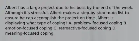 Albert has a large project due to his boss by the end of the week. Although it's stressful, Albert makes a step-by-step to-do list to ensure he can accomplish the project on time. Albert is displaying what type of coping? A. problem- focused coping B. emotion-focused coping C. retroactive-focused coping D. meaning-focused coping