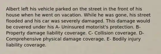 Albert left his vehicle parked on the street in the front of his house when he went on vacation. While he was gone, his street flooded and his car was severely damaged. This damage would be covered under his A- Uninsured motorist's protection. B- Property damage liability coverage. C- Collision coverage. D- Comprehensive physical damage coverage. E- Bodily injury liability coverage.