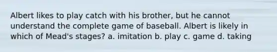 Albert likes to play catch with his brother, but he cannot understand the complete game of baseball. Albert is likely in which of Mead's stages? a. imitation b. play c. game d. taking