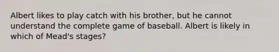 Albert likes to play catch with his brother, but he cannot understand the complete game of baseball. Albert is likely in which of Mead's stages?