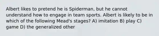 ​Albert likes to pretend he is Spiderman, but he cannot understand how to engage in team sports. Albert is likely to be in which of the following Mead's stages? A) imitation B) play C) game D) the generalized other