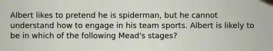 Albert likes to pretend he is spiderman, but he cannot understand how to engage in his team sports. Albert is likely to be in which of the following Mead's stages?