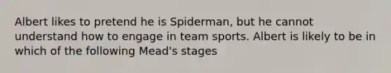 Albert likes to pretend he is Spiderman, but he cannot understand how to engage in team sports. Albert is likely to be in which of the following Mead's stages