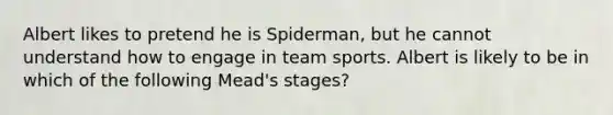 Albert likes to pretend he is Spiderman, but he cannot understand how to engage in team sports. Albert is likely to be in which of the following Mead's stages?