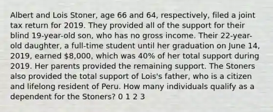 Albert and Lois Stoner, age 66 and 64, respectively, filed a joint tax return for 2019. They provided all of the support for their blind 19-year-old son, who has no gross income. Their 22-year-old daughter, a full-time student until her graduation on June 14, 2019, earned 8,000, which was 40% of her total support during 2019. Her parents provided the remaining support. The Stoners also provided the total support of Lois's father, who is a citizen and lifelong resident of Peru. How many individuals qualify as a dependent for the Stoners? 0 1 2 3