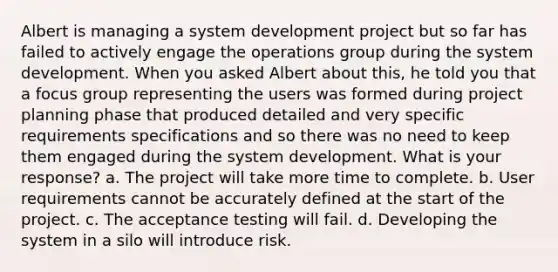 Albert is managing a system development project but so far has failed to actively engage the operations group during the system development. When you asked Albert about this, he told you that a focus group representing the users was formed during project planning phase that produced detailed and very specific requirements specifications and so there was no need to keep them engaged during the system development. What is your response? a. The project will take more time to complete. b. User requirements cannot be accurately defined at the start of the project. c. The acceptance testing will fail. d. Developing the system in a silo will introduce risk.