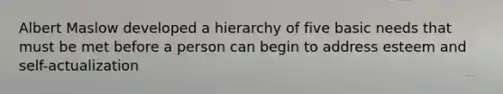 Albert Maslow developed a hierarchy of five basic needs that must be met before a person can begin to address esteem and self-actualization