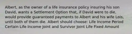 Albert, as the owner of a life insurance policy insuring his son David, wants a Settlement Option that, if David were to die, would provide guaranteed payments to Albert and his wife Lois, until both of them die. Albert should choose: Life Income Period Certain Life Income Joint and Survivor Joint Life Fixed Amount