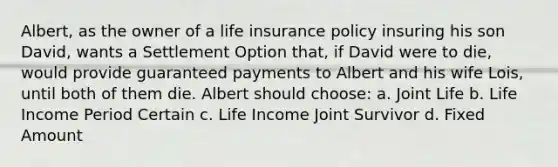 Albert, as the owner of a life insurance policy insuring his son David, wants a Settlement Option that, if David were to die, would provide guaranteed payments to Albert and his wife Lois, until both of them die. Albert should choose: a. Joint Life b. Life Income Period Certain c. Life Income Joint Survivor d. Fixed Amount