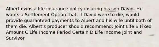 Albert owns a life insurance policy insuring his son David. He wants a Settlement Option that, if David were to die, would provide guaranteed payments to Albert and his wife until both of them die. Albert's producer should recommend: Joint Life B Fixed Amount C Life Income Period Certain D Life Income Joint and Survivor