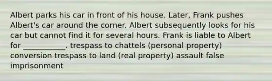 Albert parks his car in front of his house. Later, Frank pushes Albert's car around the corner. Albert subsequently looks for his car but cannot find it for several hours. Frank is liable to Albert for ___________. trespass to chattels (personal property) conversion trespass to land (real property) assault false imprisonment