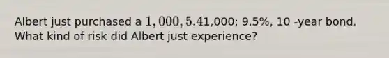 Albert just purchased a 1,000, 5.4%, 10-year bond when he heard about his friend Charlie who just bought a similar bond at1,000; 9.5%, 10 -year bond. What kind of risk did Albert just experience?