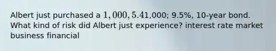 Albert just purchased a 1,000, 5.4%, 10-year bond when he heard about his friend Charlie who just bought a equal quality bond at1,000; 9.5%, 10-year bond. What kind of risk did Albert just experience? interest rate market business financial