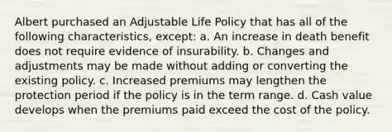 Albert purchased an Adjustable Life Policy that has all of the following characteristics, except: a. An increase in death benefit does not require evidence of insurability. b. Changes and adjustments may be made without adding or converting the existing policy. c. Increased premiums may lengthen the protection period if the policy is in the term range. d. Cash value develops when the premiums paid exceed the cost of the policy.