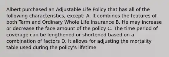 Albert purchased an Adjustable Life Policy that has all of the following characteristics, except: A. It combines the features of both Term and Ordinary Whole Life Insurance B. He may increase or decrease the face amount of the policy C. The time period of coverage can be lengthened or shortened based on a combination of factors D. It allows for adjusting the mortality table used during the policy's lifetime