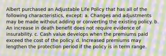 Albert purchased an Adjustable Life Policy that has all of the following characteristics, except: a. Changes and adjustments may be made without adding or converting the existing policy. b. An increase in death benefit does not require evidence of insurability. c. Cash value develops when the premiums paid exceed the cost of the policy. d. Increased premiums may lengthen the protection period if the policy is in term range.