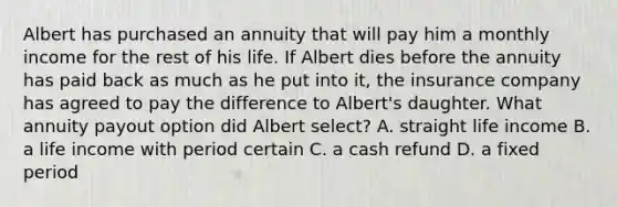 Albert has purchased an annuity that will pay him a monthly income for the rest of his life. If Albert dies before the annuity has paid back as much as he put into it, the insurance company has agreed to pay the difference to Albert's daughter. What annuity payout option did Albert select? A. straight life income B. a life income with period certain C. a cash refund D. a fixed period