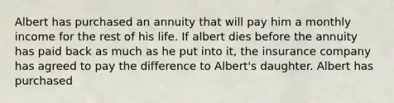 Albert has purchased an annuity that will pay him a monthly income for the rest of his life. If albert dies before the annuity has paid back as much as he put into it, the insurance company has agreed to pay the difference to Albert's daughter. Albert has purchased