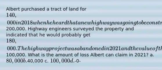 Albert purchased a tract of land for 140,000 in 2018 when he heard that a new highway was going to be constructed through the property and that the land would soon be worth200,000. Highway engineers surveyed the property and indicated that he would probably get 180,000. The highway project was abandoned in 2021 and the value of the land fell to100,000. What is the amount of loss Albert can claim in 2021? a. 80,000 b.40,000 c. 100,000 d.-0-