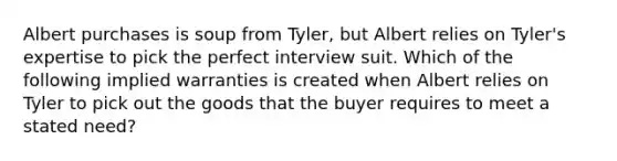 Albert purchases is soup from Tyler, but Albert relies on Tyler's expertise to pick the perfect interview suit. Which of the following implied warranties is created when Albert relies on Tyler to pick out the goods that the buyer requires to meet a stated need?