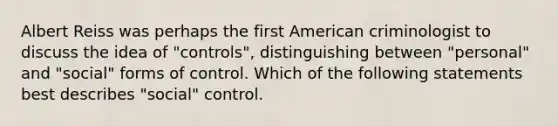 Albert Reiss was perhaps the first American criminologist to discuss the idea of "controls", distinguishing between "personal" and "social" forms of control. Which of the following statements best describes "social" control.