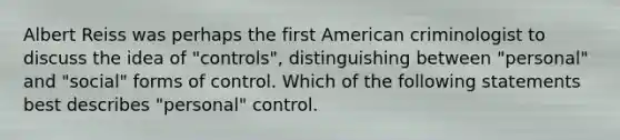 Albert Reiss was perhaps the first American criminologist to discuss the idea of "controls", distinguishing between "personal" and "social" forms of control. Which of the following statements best describes "personal" control.