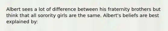 Albert sees a lot of difference between his fraternity brothers but think that all sorority girls are the same. Albert's beliefs are best explained by: